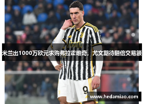 米兰出1000万欧元求购弗拉霍维奇，尤文期待翻倍交易额